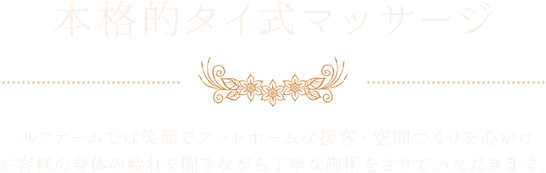 本格的タイ式マッサージ　ルアナームでは笑顔でアットホームな接客・空間づくりを心がけお客様のお体の疲れを聞きながら丁寧な施術をさせていただきます。